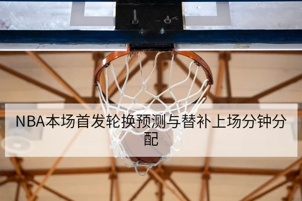 NBA本场首发轮换预测与替补上场分钟分配